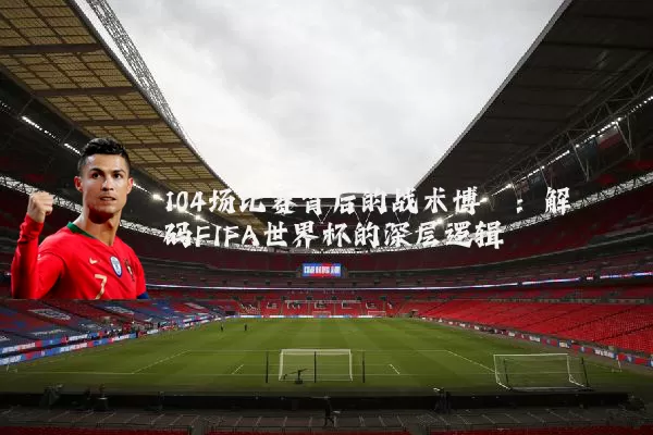 104场比赛背后的战术博弈:解码FIFA世界杯的深层逻辑