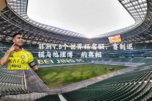 非洲9.5个世界杯名额:赛制逻辑与地理博弈的真相