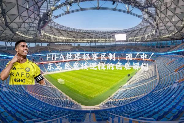 FIFA世界杯赛区制:西/中/东三区竞技逻辑的底层解构